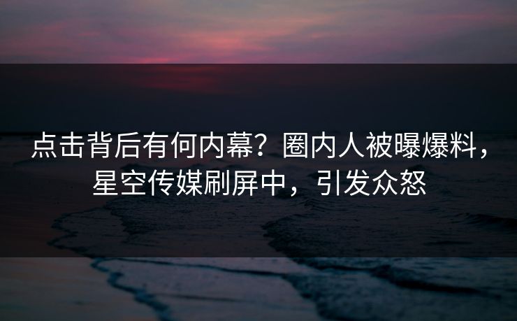 点击背后有何内幕？圈内人被曝爆料，星空传媒刷屏中，引发众怒