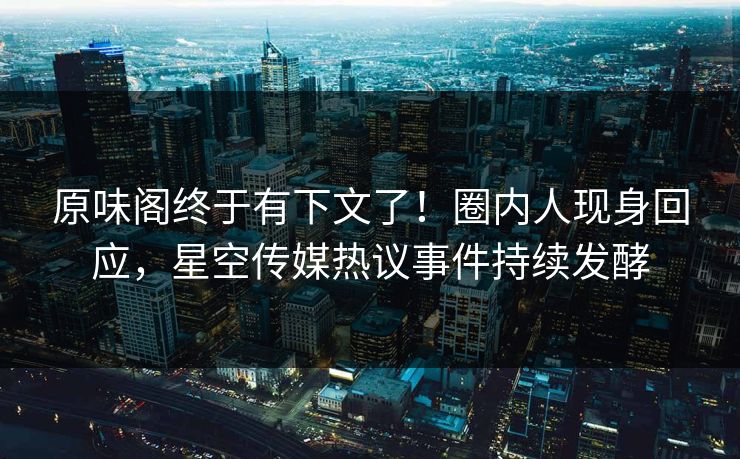 原味阁终于有下文了！圈内人现身回应，星空传媒热议事件持续发酵