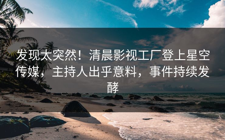 发现太突然！清晨影视工厂登上星空传媒，主持人出乎意料，事件持续发酵