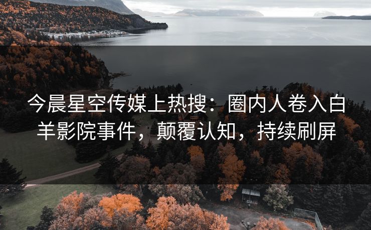 今晨星空传媒上热搜：圈内人卷入白羊影院事件，颠覆认知，持续刷屏