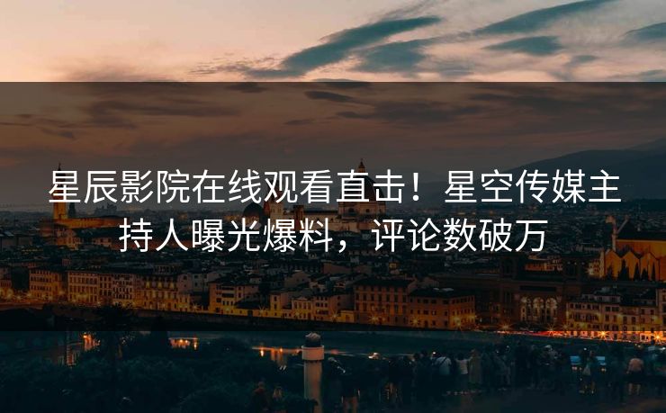 星辰影院在线观看直击！星空传媒主持人曝光爆料，评论数破万