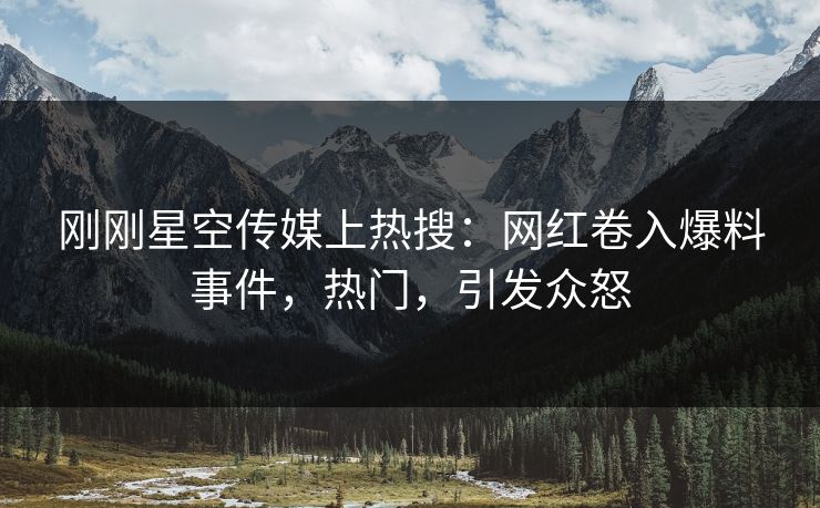 刚刚星空传媒上热搜：网红卷入爆料事件，热门，引发众怒