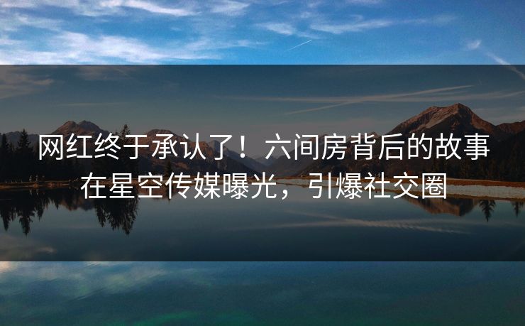 网红终于承认了！六间房背后的故事在星空传媒曝光，引爆社交圈