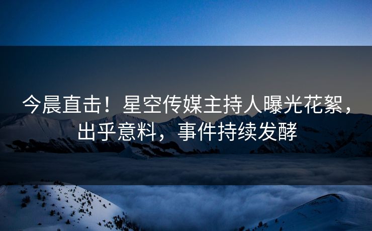 今晨直击！星空传媒主持人曝光花絮，出乎意料，事件持续发酵