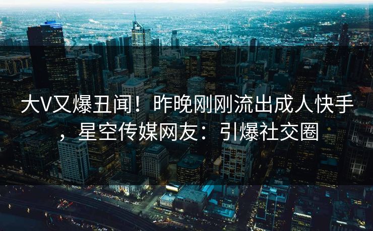 大V又爆丑闻！昨晚刚刚流出成人快手，星空传媒网友：引爆社交圈