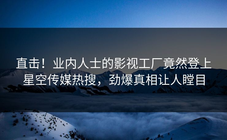 直击！业内人士的影视工厂竟然登上星空传媒热搜，劲爆真相让人瞠目