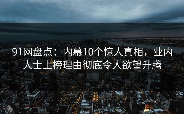 91网盘点：内幕10个惊人真相，业内人士上榜理由彻底令人欲望升腾