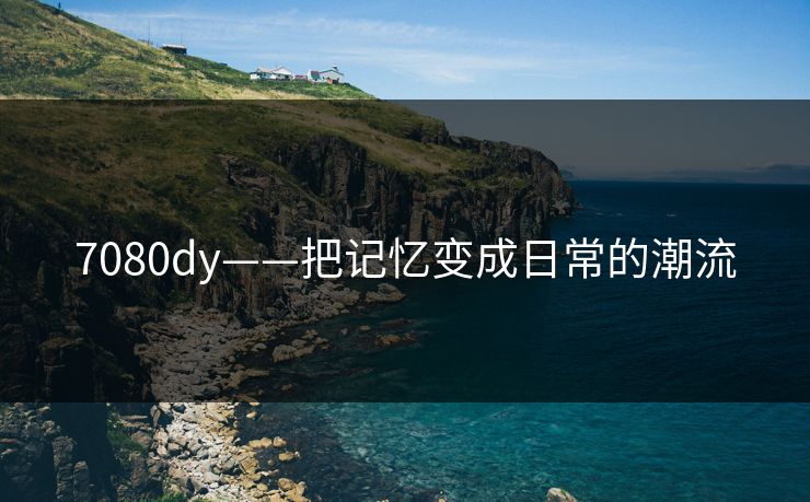 7080dy——把记忆变成日常的潮流 7080dy——把记忆变成日常的潮流