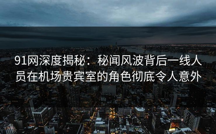 91网深度揭秘:秘闻风波背后一线人员在机场贵宾室的角色彻底令人意外 91网深度揭秘:秘闻风波背后一线人员在机场贵宾室的角色彻底令人意外