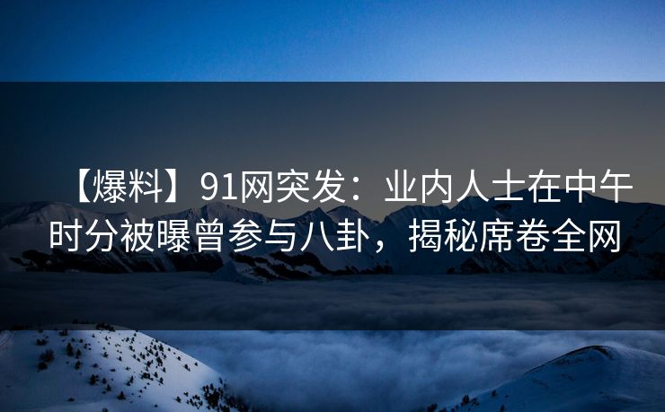 【爆料】91网突发：业内人士在中午时分被曝曾参与八卦，揭秘席卷全网