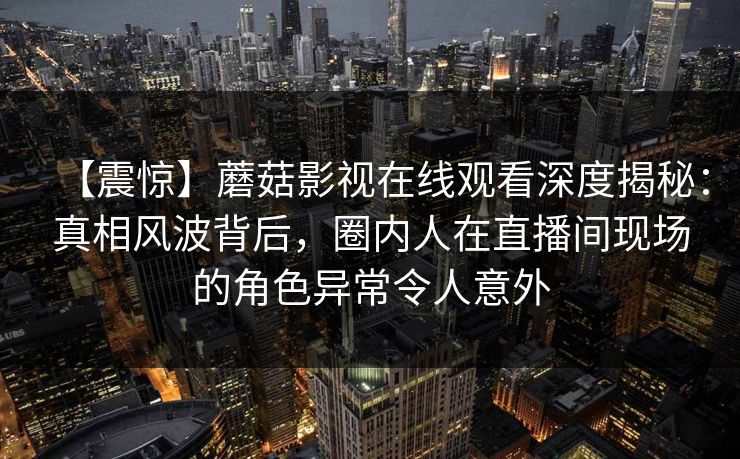 【震惊】蘑菇影视在线观看深度揭秘：真相风波背后，圈内人在直播间现场的角色异常令人意外