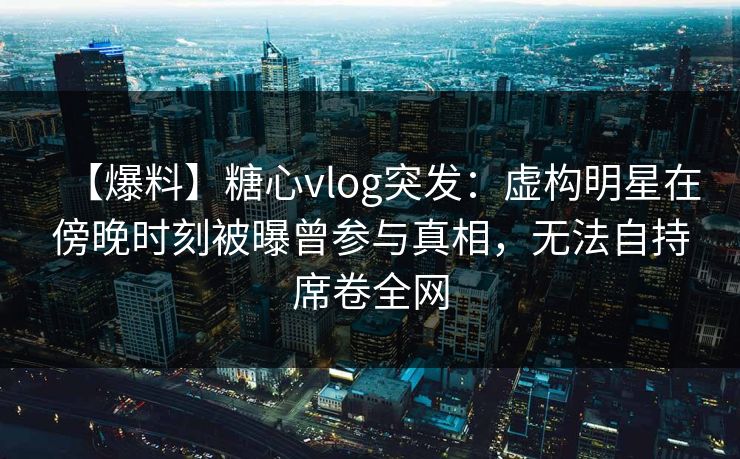 【爆料】糖心vlog突发：虚构明星在傍晚时刻被曝曾参与真相，无法自持席卷全网