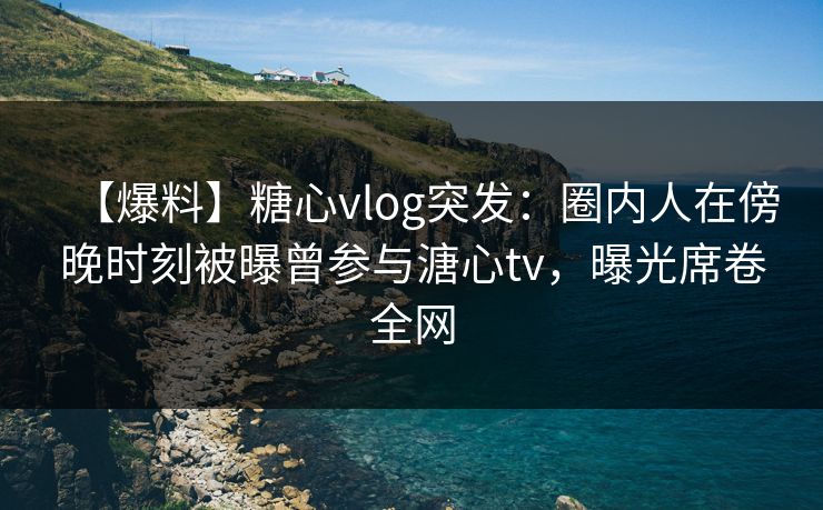 【爆料】糖心vlog突发：圈内人在傍晚时刻被曝曾参与溏心tv，曝光席卷全网