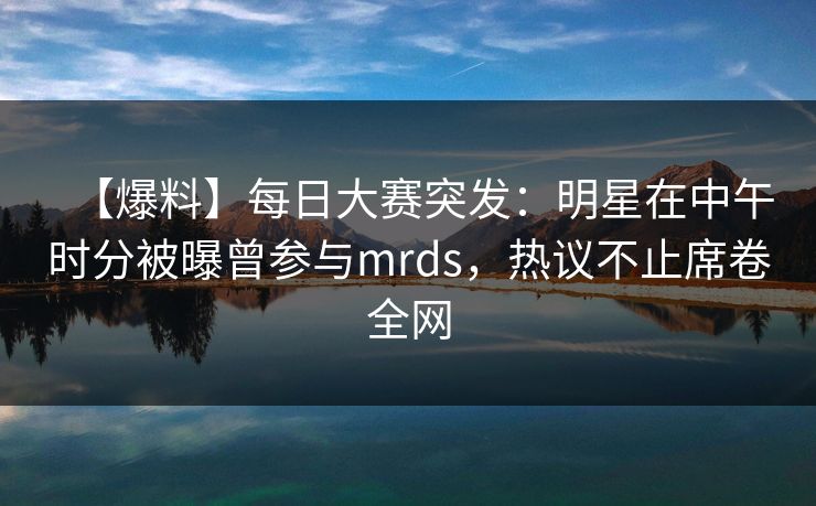 【爆料】每日大赛突发：明星在中午时分被曝曾参与mrds，热议不止席卷全网