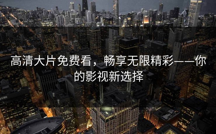 高清大片免费看，畅享无限精彩——你的影视新选择