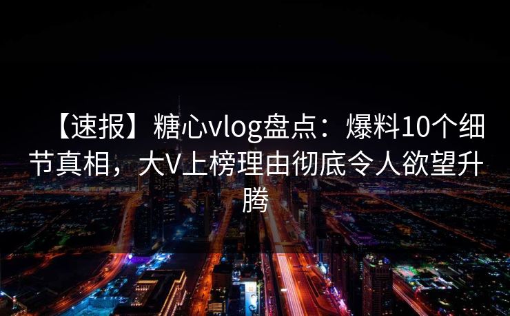 【速报】糖心vlog盘点：爆料10个细节真相，大V上榜理由彻底令人欲望升腾