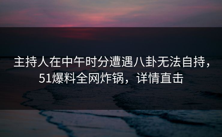 主持人在中午时分遭遇八卦无法自持,51爆料全网炸锅,详情直击 主持人在中午时分遭遇八卦无法自持,51爆料全网炸锅,详情直击