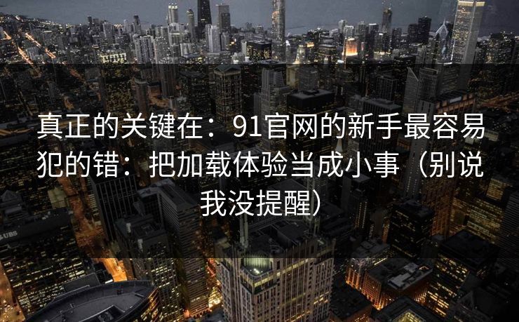 真正的关键在：91官网的新手最容易犯的错：把加载体验当成小事（别说我没提醒）
