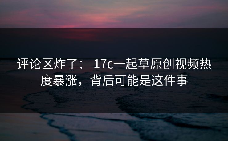 评论区炸了: 17c一起草原创视频热度暴涨,背后可能是这件事 评论区炸了: 17c一起草原创视频热度暴涨,背后可能是这件事