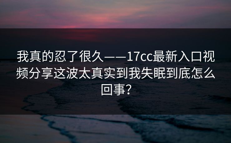 我真的忍了很久——17cc最新入口视频分享这波太真实到我失眠到底怎么回事? 我真的忍了很久——17cc最新入口视频分享这波太真实到我失眠到底怎么回事?