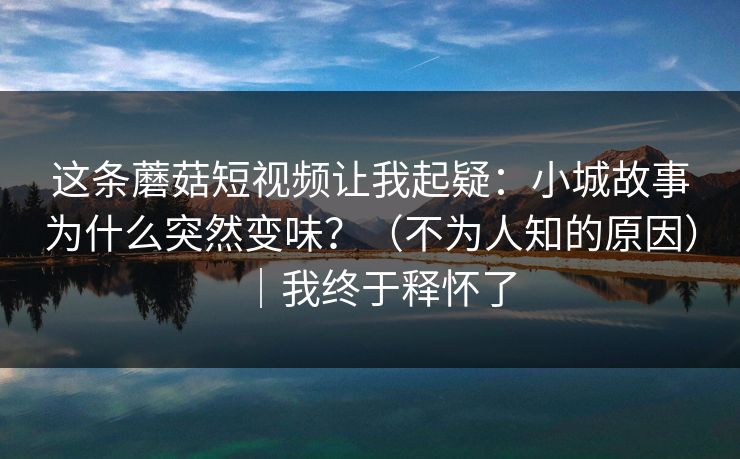 这条蘑菇短视频让我起疑：小城故事为什么突然变味？（不为人知的原因）｜我终于释怀了