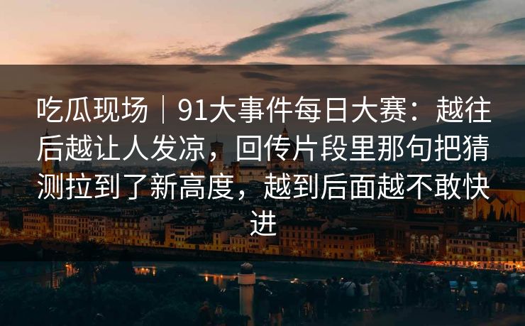 吃瓜现场｜91大事件每日大赛：越往后越让人发凉，回传片段里那句把猜测拉到了新高度，越到后面越不敢快进